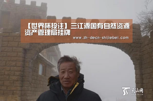 【世界杯投注】三江源国有自然资源资产管理局挂牌(图2) 世界杯投注